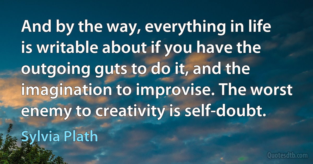 And by the way, everything in life is writable about if you have the outgoing guts to do it, and the imagination to improvise. The worst enemy to creativity is self-doubt. (Sylvia Plath)