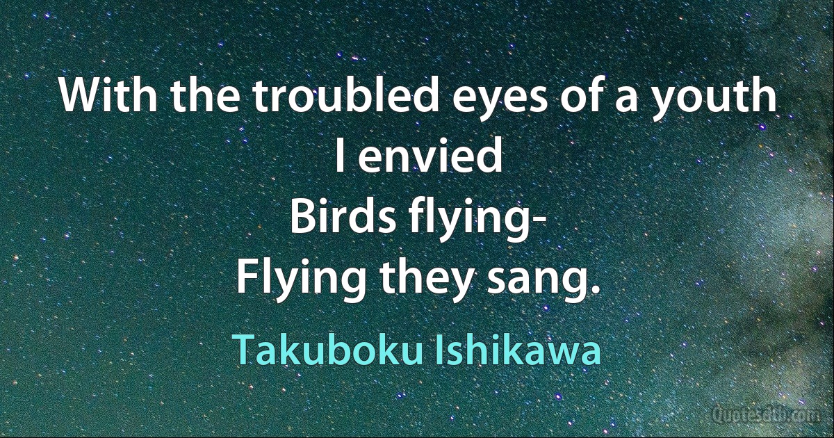 With the troubled eyes of a youth
I envied
Birds flying-
Flying they sang. (Takuboku Ishikawa)