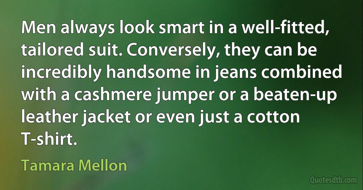 Men always look smart in a well-fitted, tailored suit. Conversely, they can be incredibly handsome in jeans combined with a cashmere jumper or a beaten-up leather jacket or even just a cotton T-shirt. (Tamara Mellon)