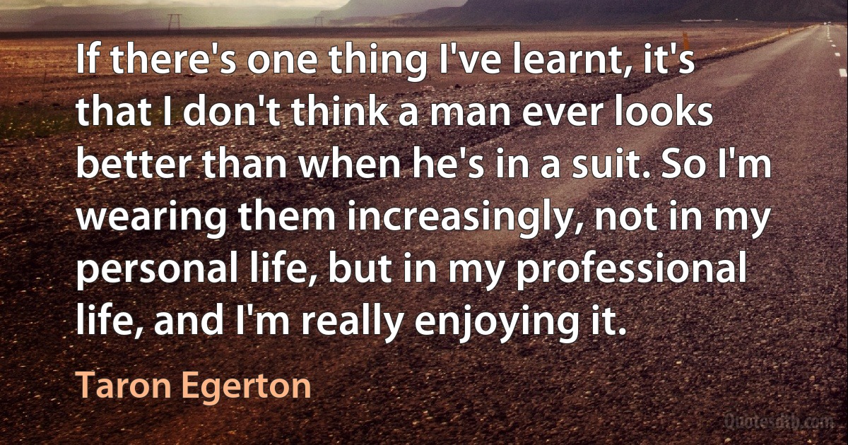 If there's one thing I've learnt, it's that I don't think a man ever looks better than when he's in a suit. So I'm wearing them increasingly, not in my personal life, but in my professional life, and I'm really enjoying it. (Taron Egerton)