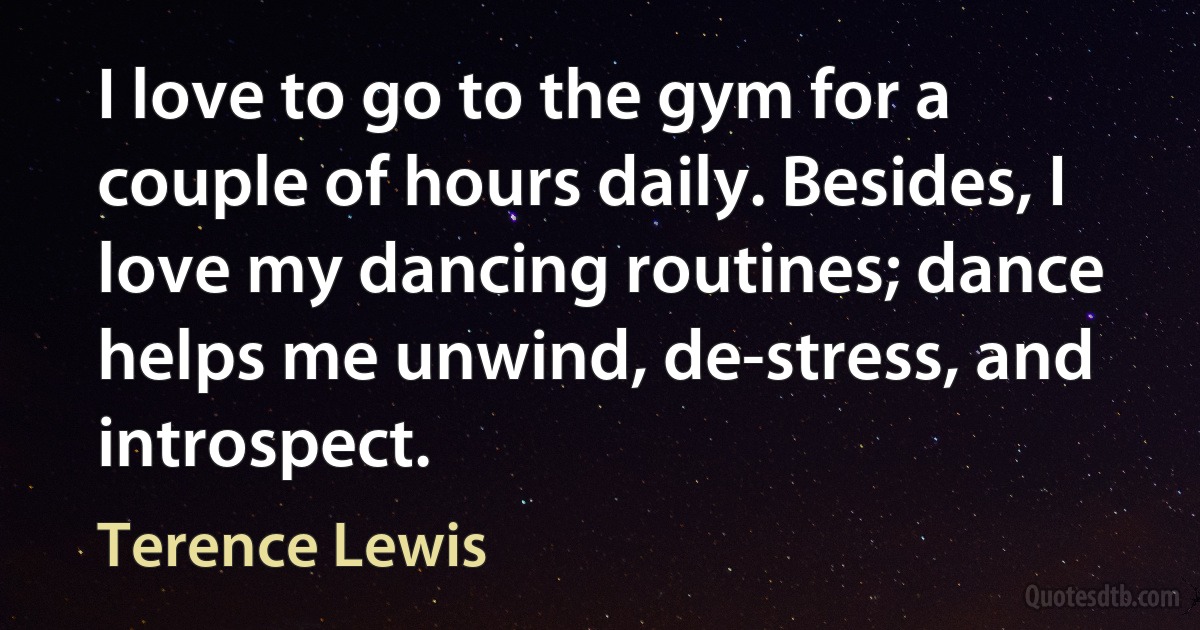 I love to go to the gym for a couple of hours daily. Besides, I love my dancing routines; dance helps me unwind, de-stress, and introspect. (Terence Lewis)