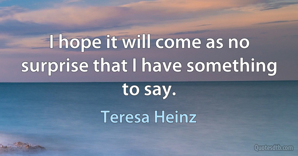 I hope it will come as no surprise that I have something to say. (Teresa Heinz)