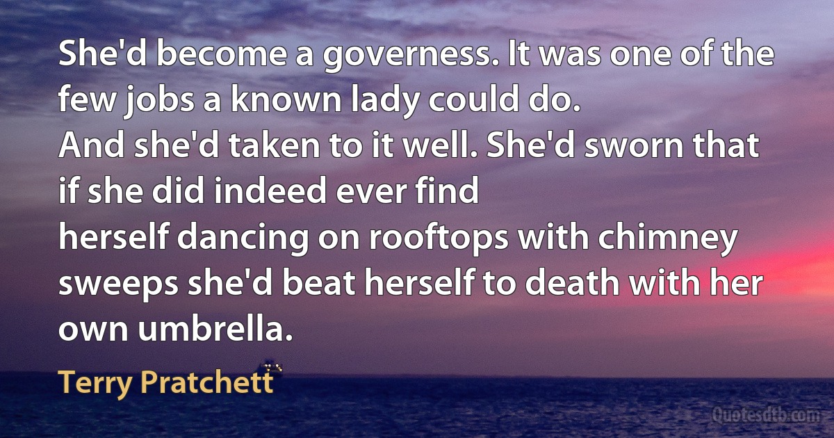 She'd become a governess. It was one of the few jobs a known lady could do.
And she'd taken to it well. She'd sworn that if she did indeed ever find
herself dancing on rooftops with chimney sweeps she'd beat herself to death with her own umbrella. (Terry Pratchett)