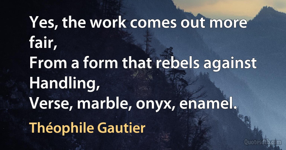 Yes, the work comes out more fair,
From a form that rebels against
Handling,
Verse, marble, onyx, enamel. (Théophile Gautier)