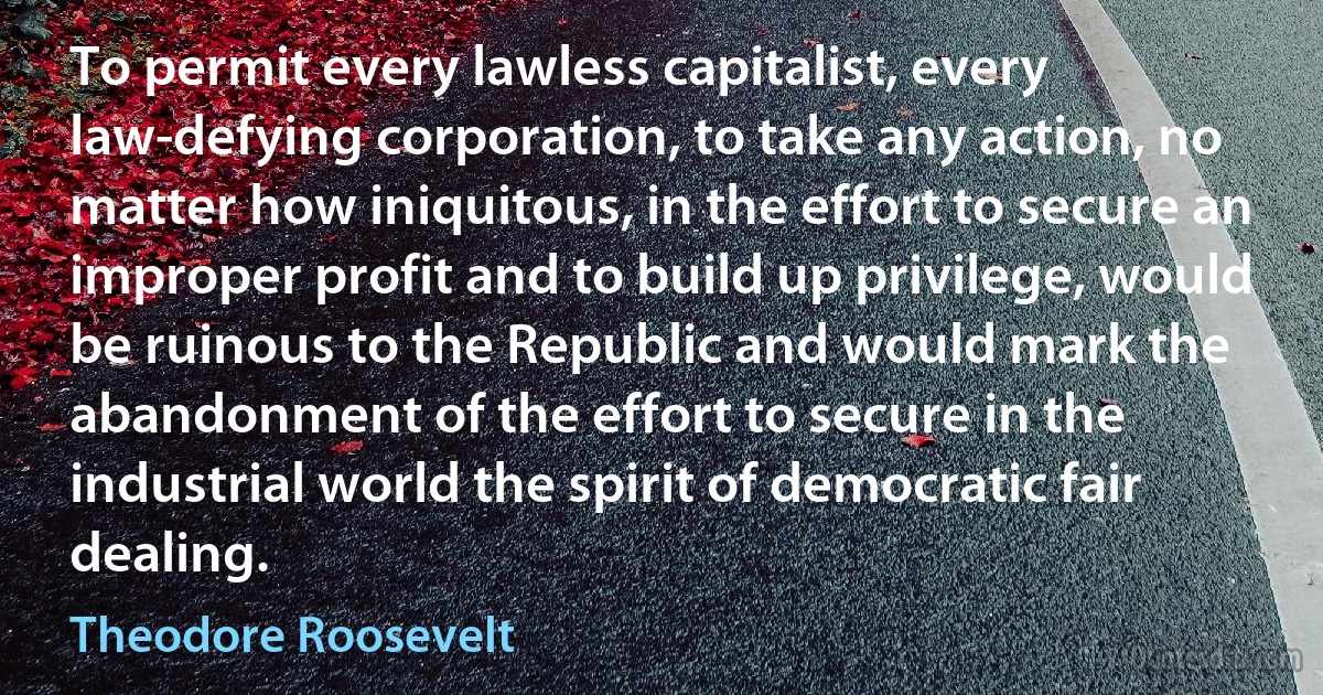 To permit every lawless capitalist, every law-defying corporation, to take any action, no matter how iniquitous, in the effort to secure an improper profit and to build up privilege, would be ruinous to the Republic and would mark the abandonment of the effort to secure in the industrial world the spirit of democratic fair dealing. (Theodore Roosevelt)