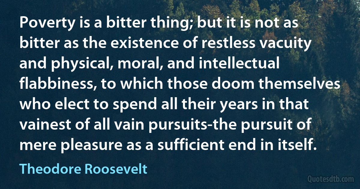 Poverty is a bitter thing; but it is not as bitter as the existence of restless vacuity and physical, moral, and intellectual flabbiness, to which those doom themselves who elect to spend all their years in that vainest of all vain pursuits-the pursuit of mere pleasure as a sufficient end in itself. (Theodore Roosevelt)