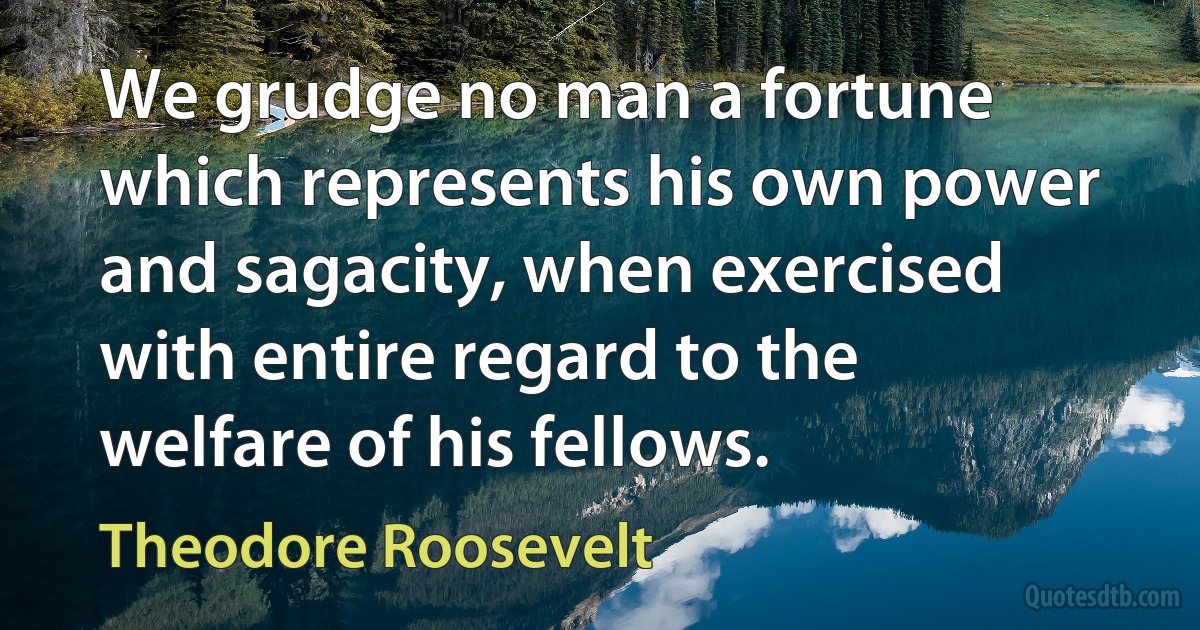 We grudge no man a fortune which represents his own power and sagacity, when exercised with entire regard to the welfare of his fellows. (Theodore Roosevelt)