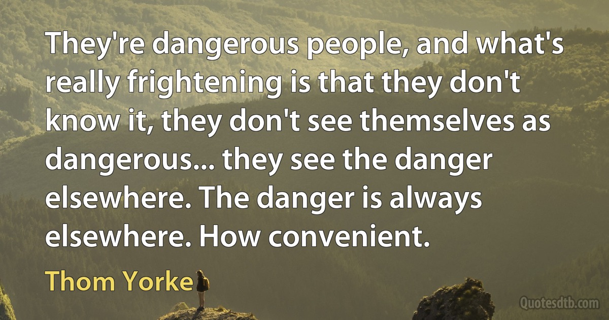 They're dangerous people, and what's really frightening is that they don't know it, they don't see themselves as dangerous... they see the danger elsewhere. The danger is always elsewhere. How convenient. (Thom Yorke)