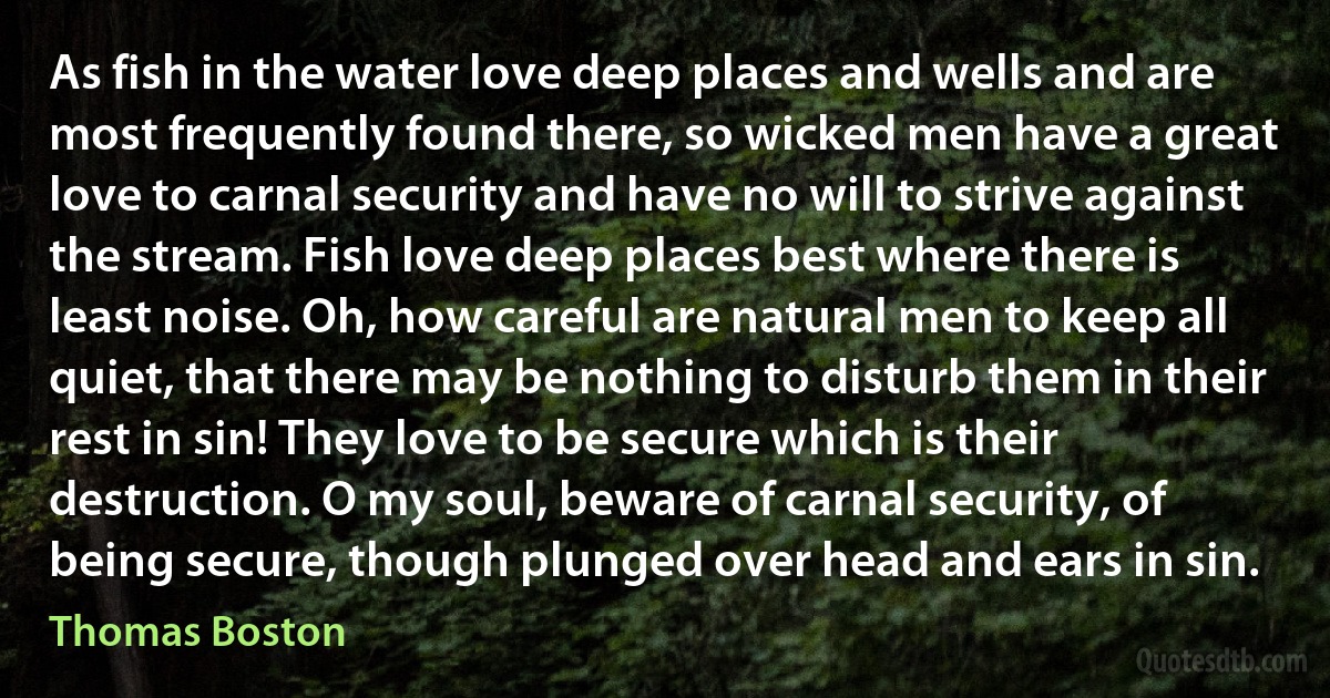 As fish in the water love deep places and wells and are most frequently found there, so wicked men have a great love to carnal security and have no will to strive against the stream. Fish love deep places best where there is least noise. Oh, how careful are natural men to keep all quiet, that there may be nothing to disturb them in their rest in sin! They love to be secure which is their destruction. O my soul, beware of carnal security, of being secure, though plunged over head and ears in sin. (Thomas Boston)