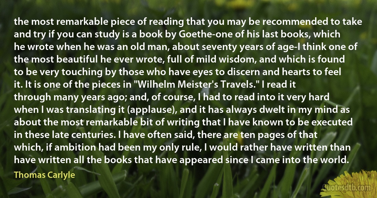 the most remarkable piece of reading that you may be recommended to take and try if you can study is a book by Goethe-one of his last books, which he wrote when he was an old man, about seventy years of age-I think one of the most beautiful he ever wrote, full of mild wisdom, and which is found to be very touching by those who have eyes to discern and hearts to feel it. It is one of the pieces in "Wilhelm Meister's Travels." I read it through many years ago; and, of course, I had to read into it very hard when I was translating it (applause), and it has always dwelt in my mind as about the most remarkable bit of writing that I have known to be executed in these late centuries. I have often said, there are ten pages of that which, if ambition had been my only rule, I would rather have written than have written all the books that have appeared since I came into the world. (Thomas Carlyle)