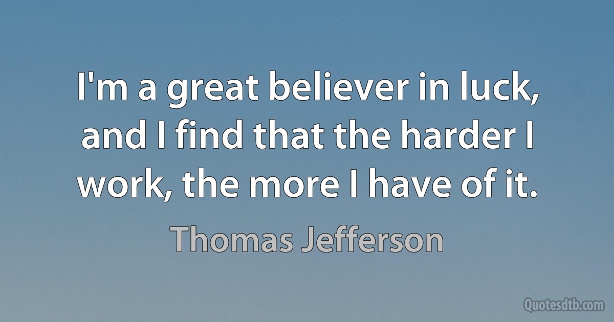 I'm a great believer in luck, and I find that the harder I work, the more I have of it. (Thomas Jefferson)