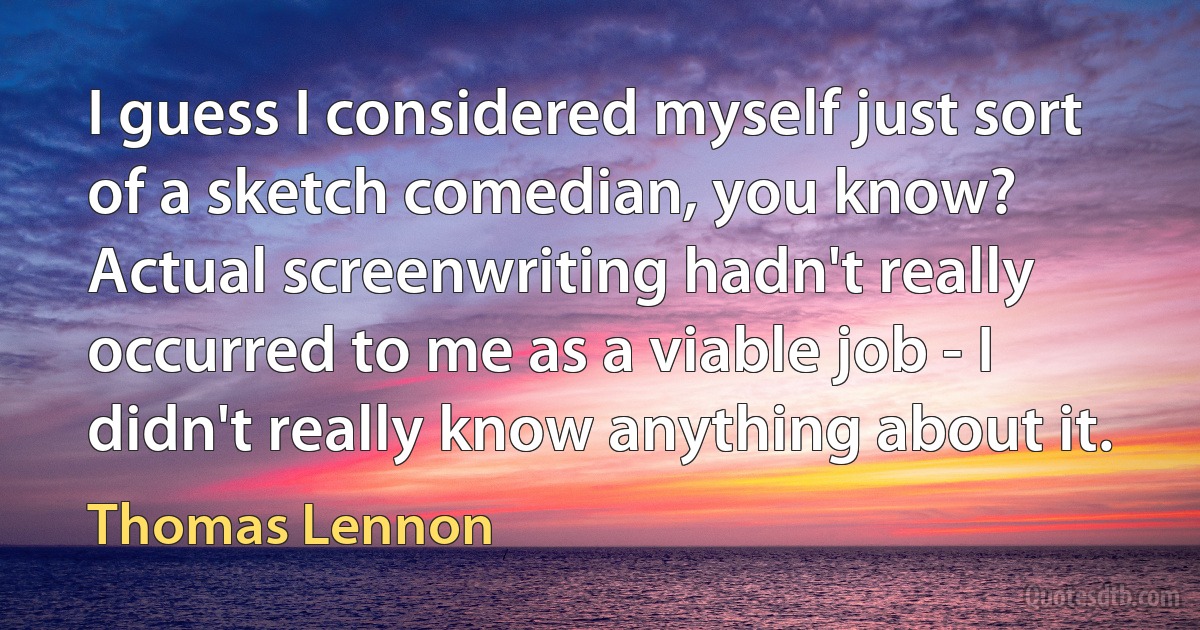 I guess I considered myself just sort of a sketch comedian, you know? Actual screenwriting hadn't really occurred to me as a viable job - I didn't really know anything about it. (Thomas Lennon)