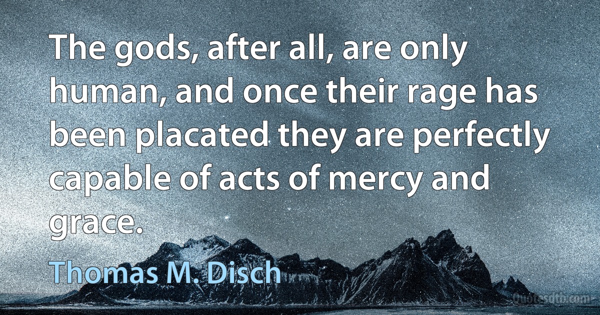 The gods, after all, are only human, and once their rage has been placated they are perfectly capable of acts of mercy and grace. (Thomas M. Disch)