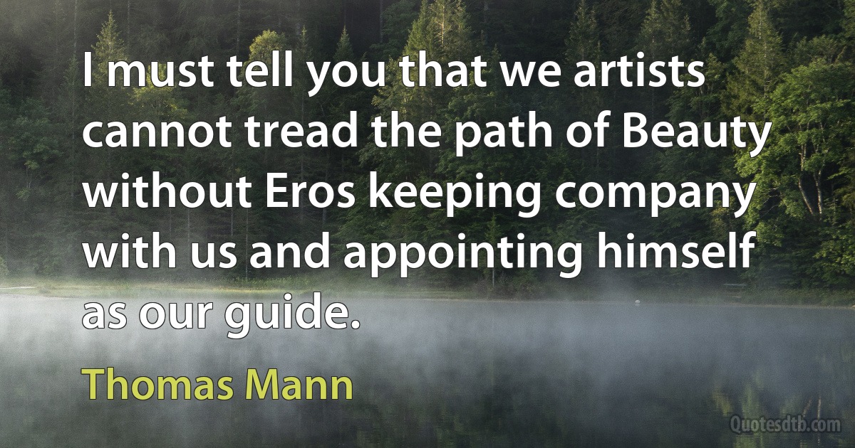 I must tell you that we artists cannot tread the path of Beauty without Eros keeping company with us and appointing himself as our guide. (Thomas Mann)