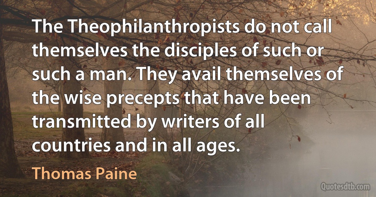 The Theophilanthropists do not call themselves the disciples of such or such a man. They avail themselves of the wise precepts that have been transmitted by writers of all countries and in all ages. (Thomas Paine)