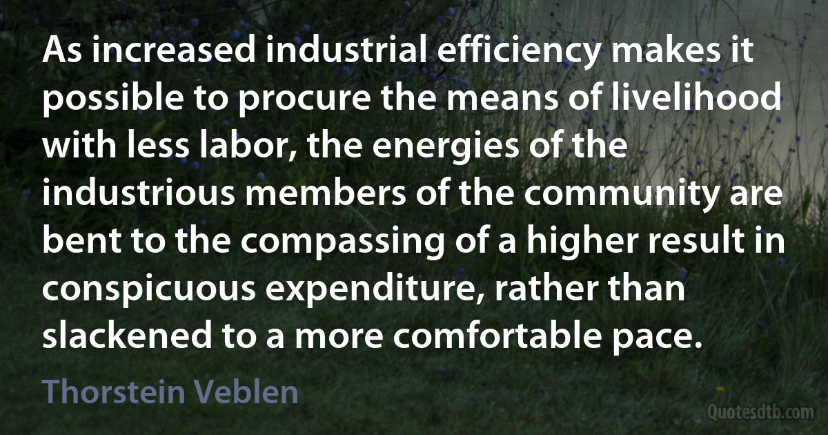 As increased industrial efficiency makes it possible to procure the means of livelihood with less labor, the energies of the industrious members of the community are bent to the compassing of a higher result in conspicuous expenditure, rather than slackened to a more comfortable pace. (Thorstein Veblen)