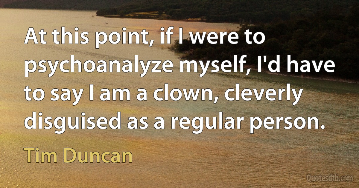 At this point, if I were to psychoanalyze myself, I'd have to say I am a clown, cleverly disguised as a regular person. (Tim Duncan)