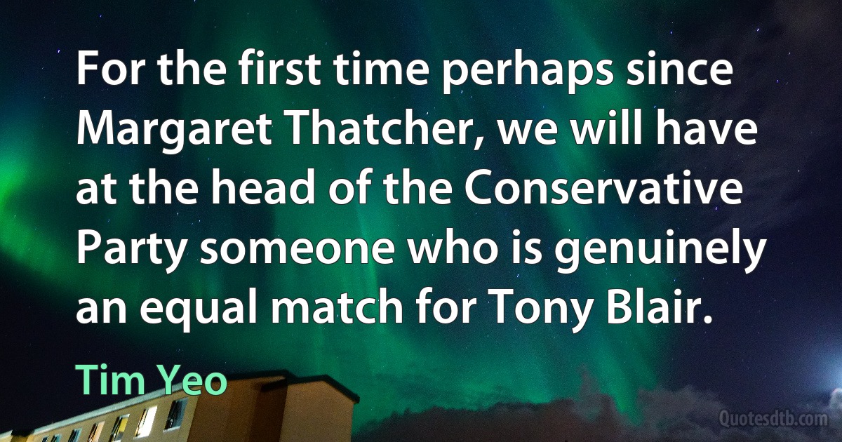 For the first time perhaps since Margaret Thatcher, we will have at the head of the Conservative Party someone who is genuinely an equal match for Tony Blair. (Tim Yeo)