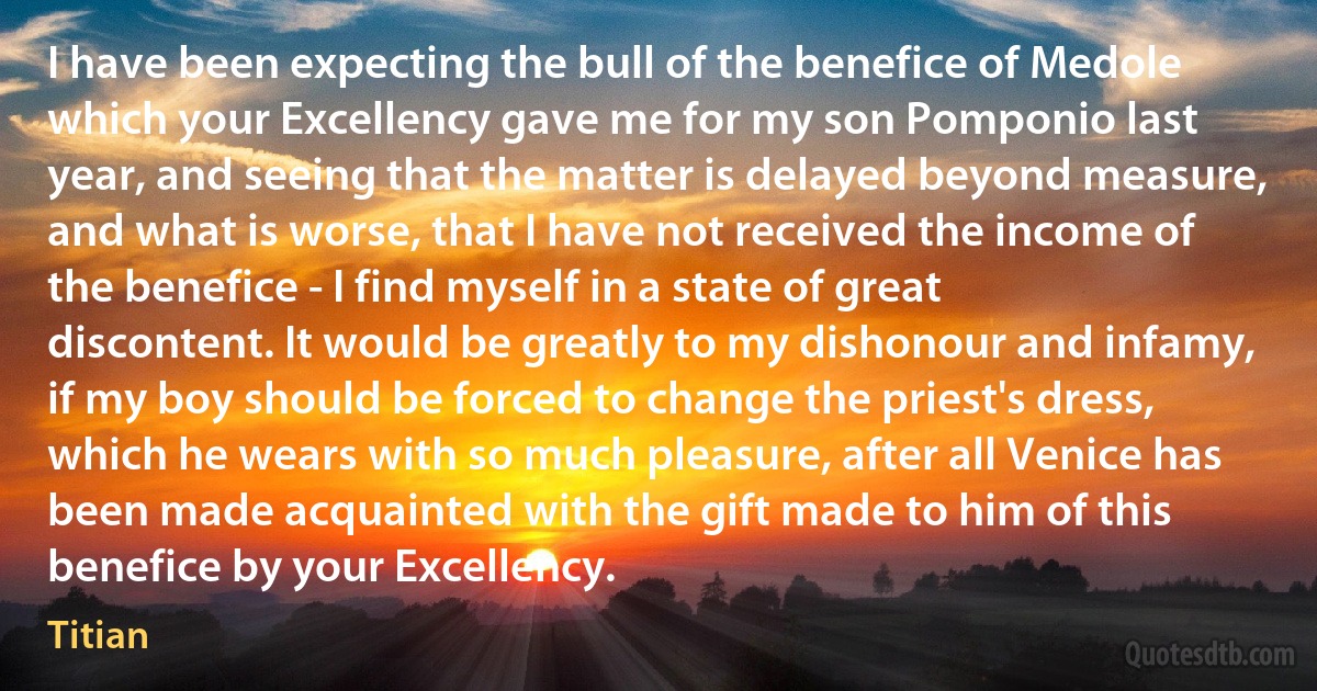 I have been expecting the bull of the benefice of Medole which your Excellency gave me for my son Pomponio last year, and seeing that the matter is delayed beyond measure, and what is worse, that I have not received the income of the benefice - I find myself in a state of great discontent. It would be greatly to my dishonour and infamy, if my boy should be forced to change the priest's dress, which he wears with so much pleasure, after all Venice has been made acquainted with the gift made to him of this benefice by your Excellency. (Titian)