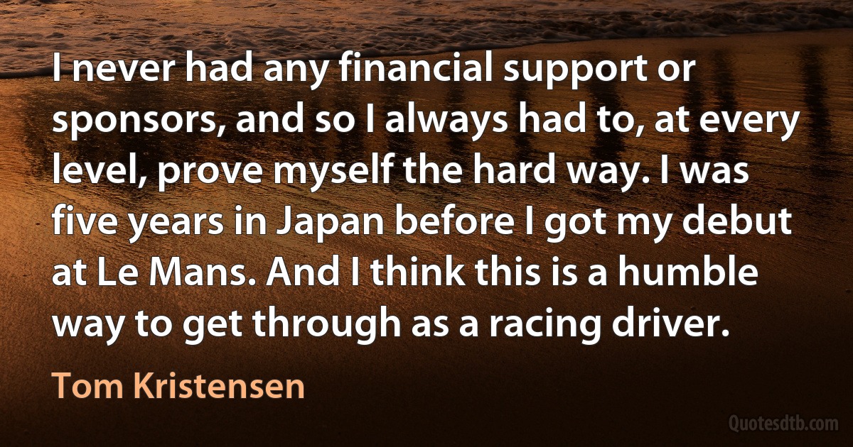 I never had any financial support or sponsors, and so I always had to, at every level, prove myself the hard way. I was five years in Japan before I got my debut at Le Mans. And I think this is a humble way to get through as a racing driver. (Tom Kristensen)