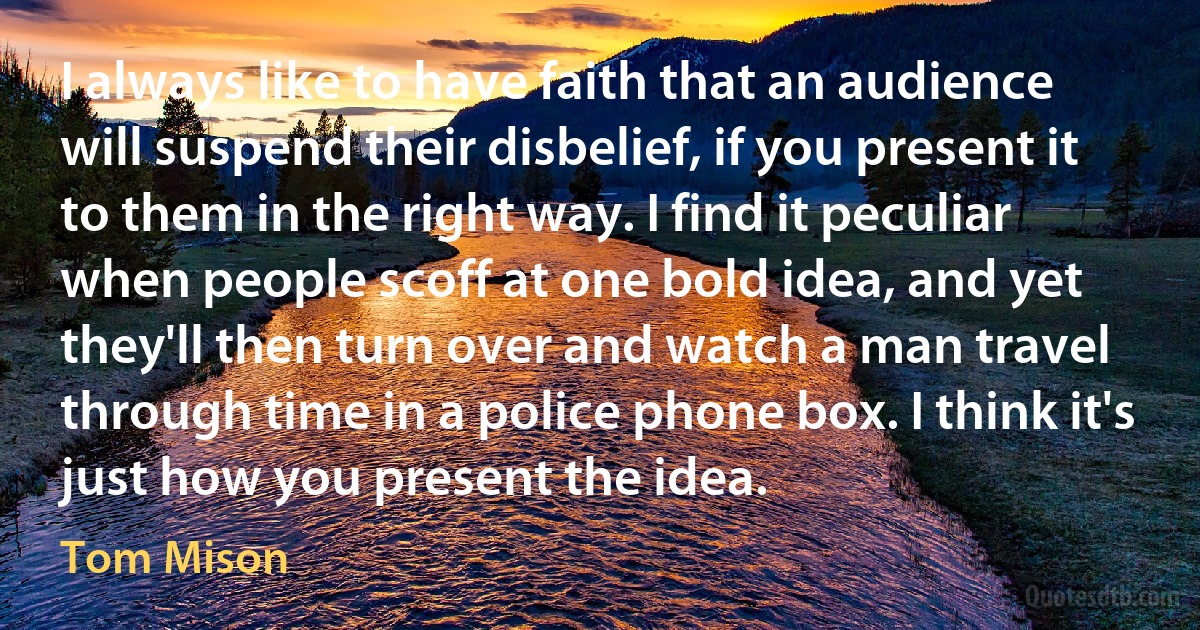 I always like to have faith that an audience will suspend their disbelief, if you present it to them in the right way. I find it peculiar when people scoff at one bold idea, and yet they'll then turn over and watch a man travel through time in a police phone box. I think it's just how you present the idea. (Tom Mison)