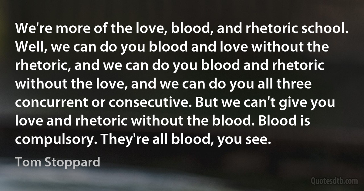 We're more of the love, blood, and rhetoric school. Well, we can do you blood and love without the rhetoric, and we can do you blood and rhetoric without the love, and we can do you all three concurrent or consecutive. But we can't give you love and rhetoric without the blood. Blood is compulsory. They're all blood, you see. (Tom Stoppard)