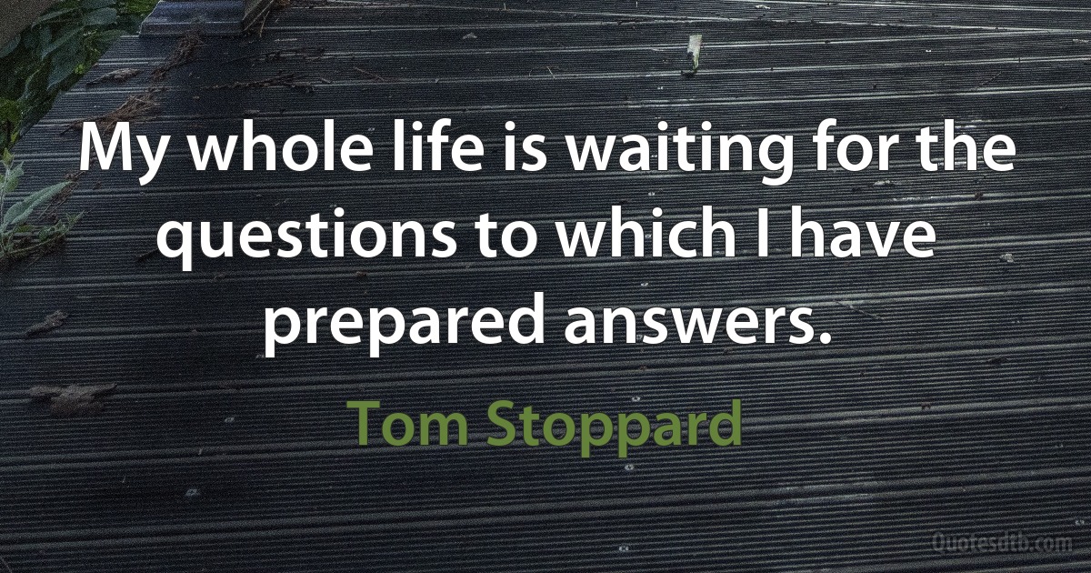 My whole life is waiting for the questions to which I have prepared answers. (Tom Stoppard)