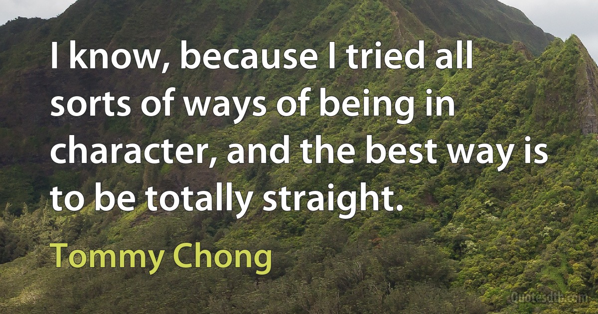 I know, because I tried all sorts of ways of being in character, and the best way is to be totally straight. (Tommy Chong)