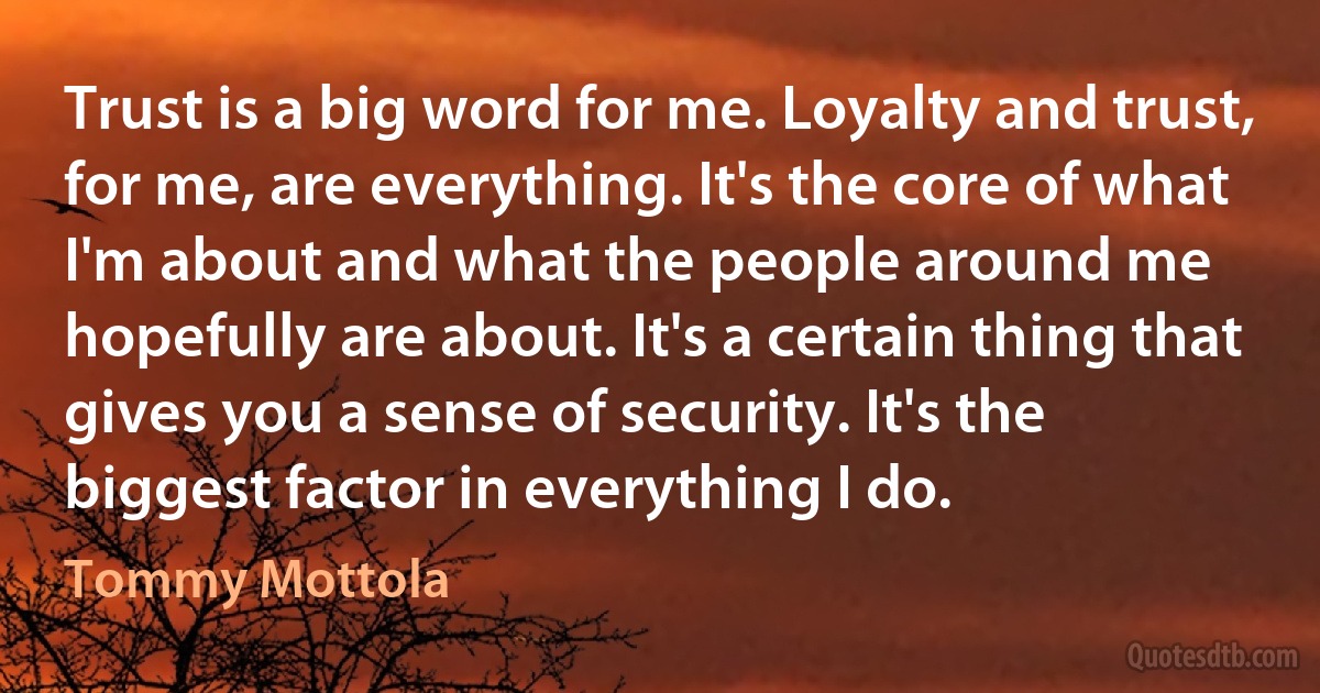 Trust is a big word for me. Loyalty and trust, for me, are everything. It's the core of what I'm about and what the people around me hopefully are about. It's a certain thing that gives you a sense of security. It's the biggest factor in everything I do. (Tommy Mottola)