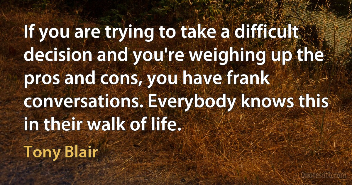 If you are trying to take a difficult decision and you're weighing up the pros and cons, you have frank conversations. Everybody knows this in their walk of life. (Tony Blair)