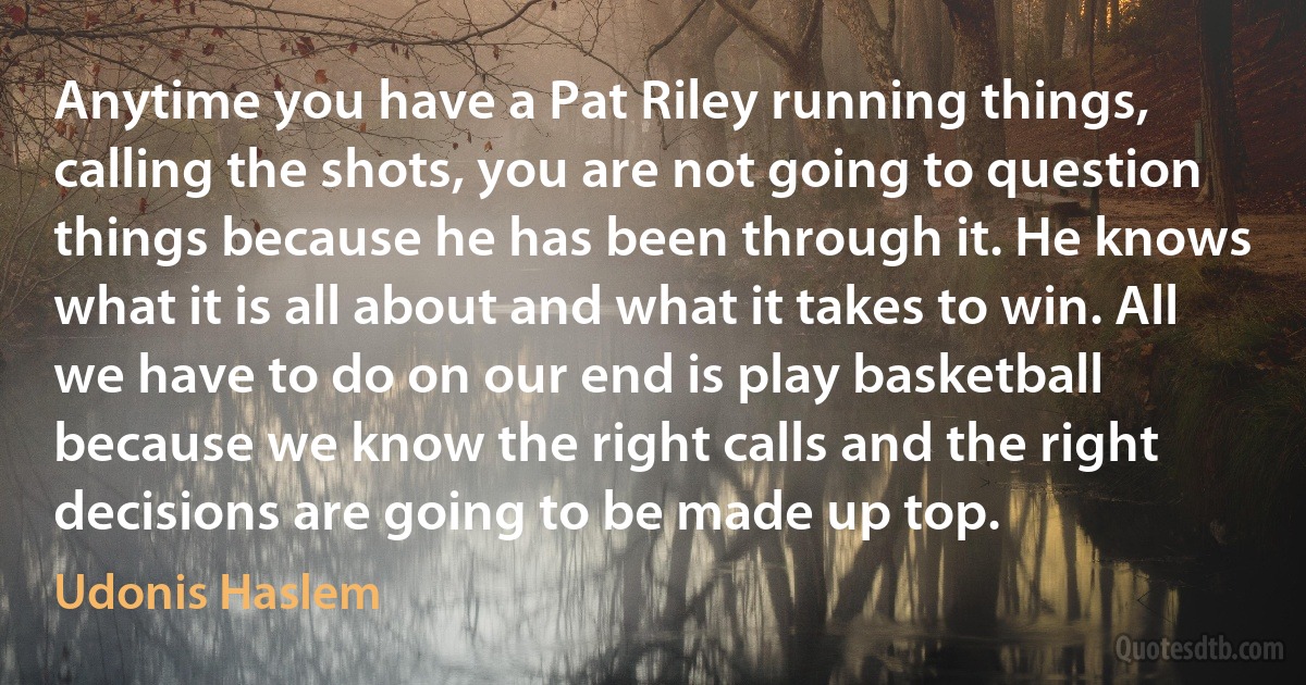 Anytime you have a Pat Riley running things, calling the shots, you are not going to question things because he has been through it. He knows what it is all about and what it takes to win. All we have to do on our end is play basketball because we know the right calls and the right decisions are going to be made up top. (Udonis Haslem)