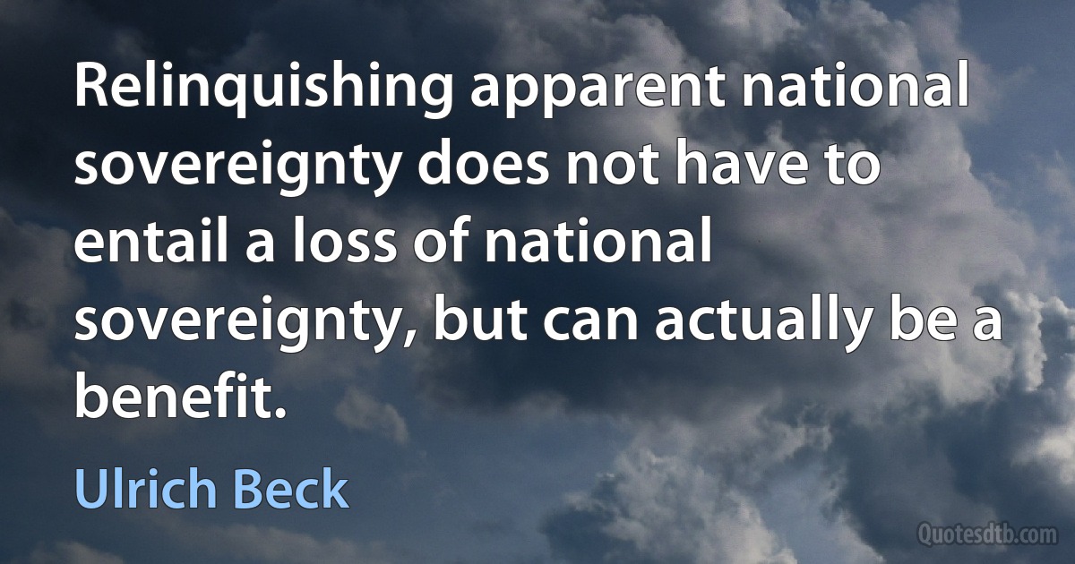 Relinquishing apparent national sovereignty does not have to entail a loss of national sovereignty, but can actually be a benefit. (Ulrich Beck)