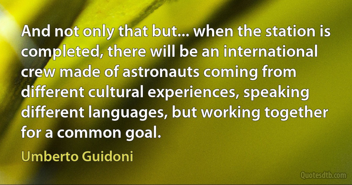 And not only that but... when the station is completed, there will be an international crew made of astronauts coming from different cultural experiences, speaking different languages, but working together for a common goal. (Umberto Guidoni)