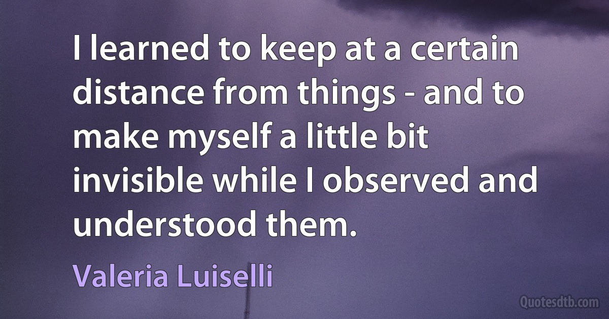 I learned to keep at a certain distance from things - and to make myself a little bit invisible while I observed and understood them. (Valeria Luiselli)