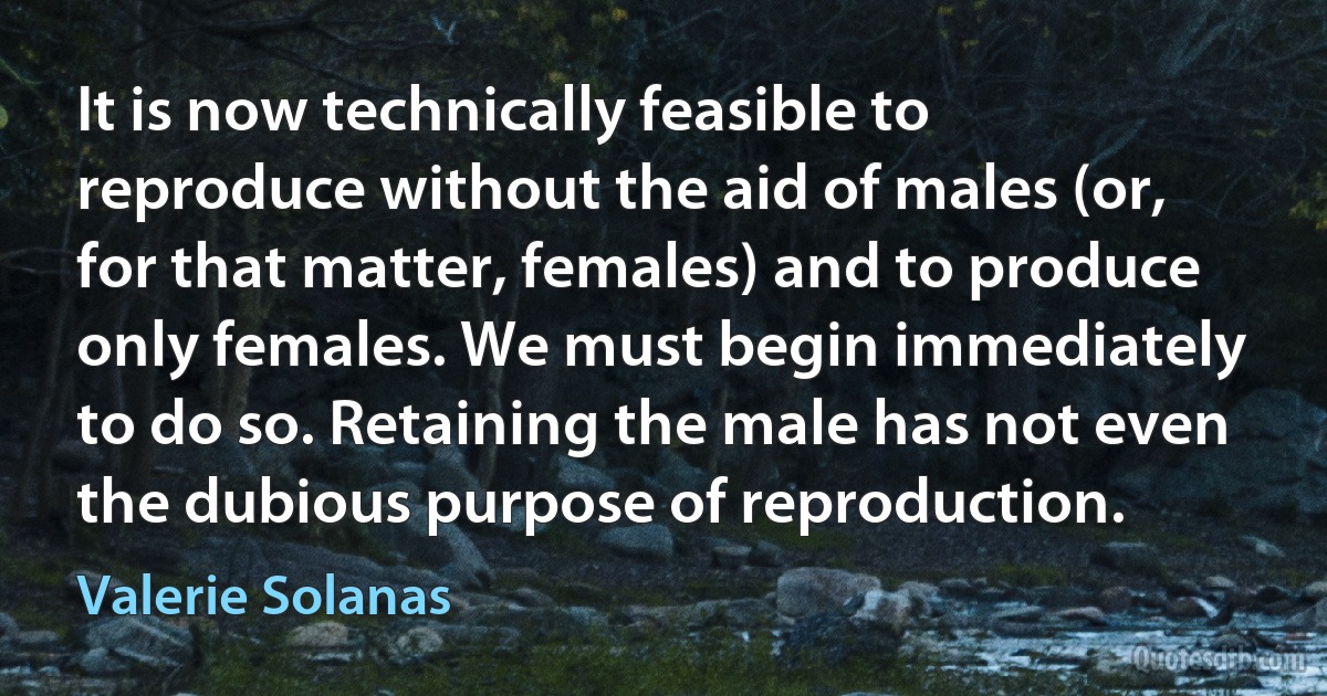 It is now technically feasible to reproduce without the aid of males (or, for that matter, females) and to produce only females. We must begin immediately to do so. Retaining the male has not even the dubious purpose of reproduction. (Valerie Solanas)