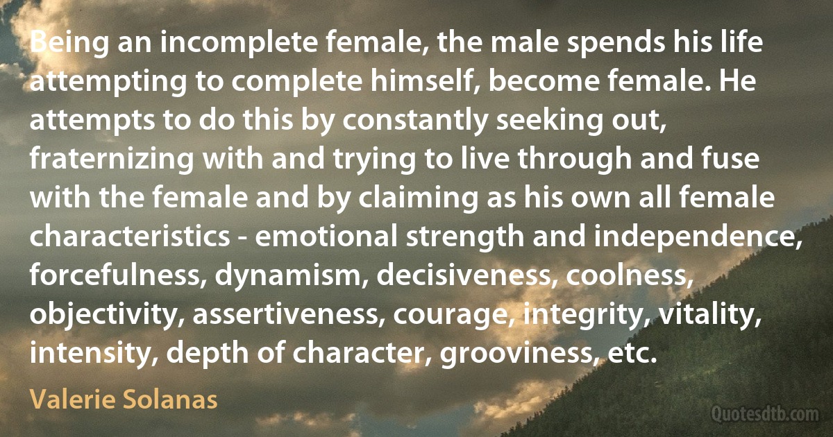 Being an incomplete female, the male spends his life attempting to complete himself, become female. He attempts to do this by constantly seeking out, fraternizing with and trying to live through and fuse with the female and by claiming as his own all female characteristics - emotional strength and independence, forcefulness, dynamism, decisiveness, coolness, objectivity, assertiveness, courage, integrity, vitality, intensity, depth of character, grooviness, etc. (Valerie Solanas)