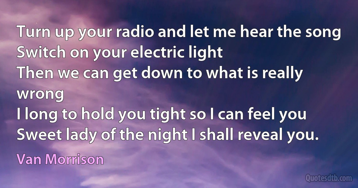 Turn up your radio and let me hear the song
Switch on your electric light
Then we can get down to what is really wrong
I long to hold you tight so I can feel you
Sweet lady of the night I shall reveal you. (Van Morrison)