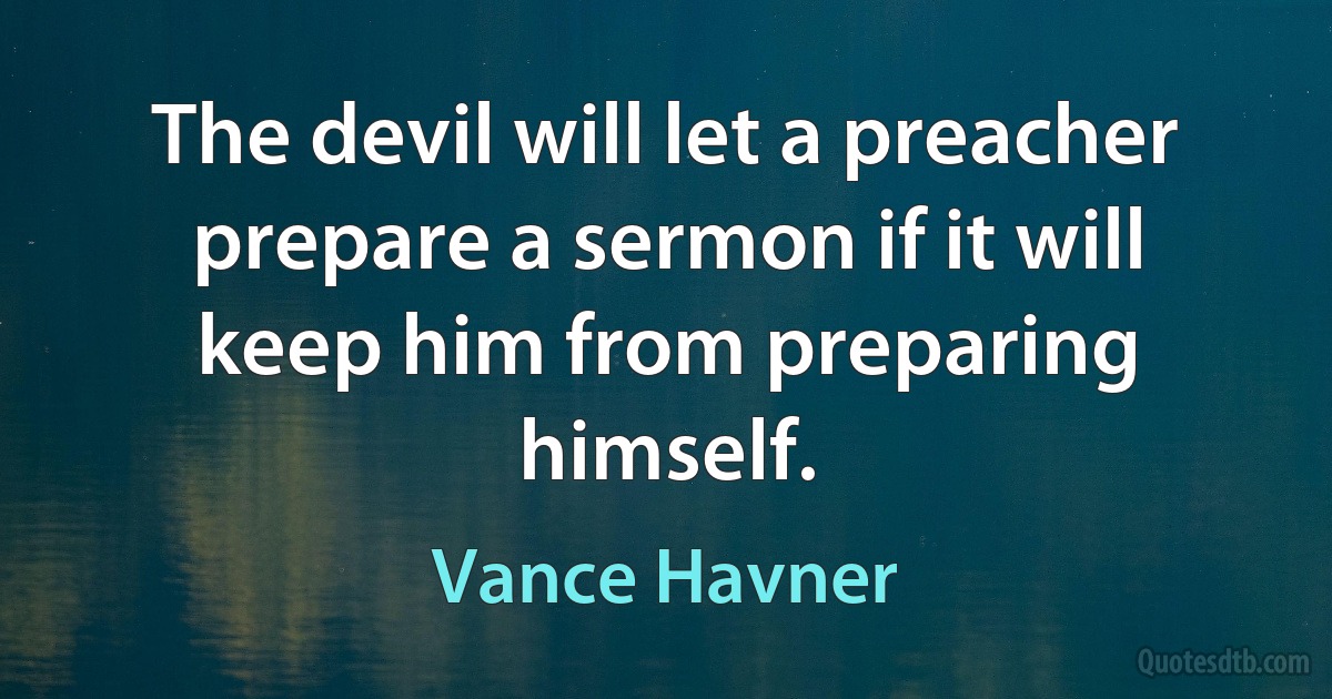 The devil will let a preacher prepare a sermon if it will keep him from preparing himself. (Vance Havner)