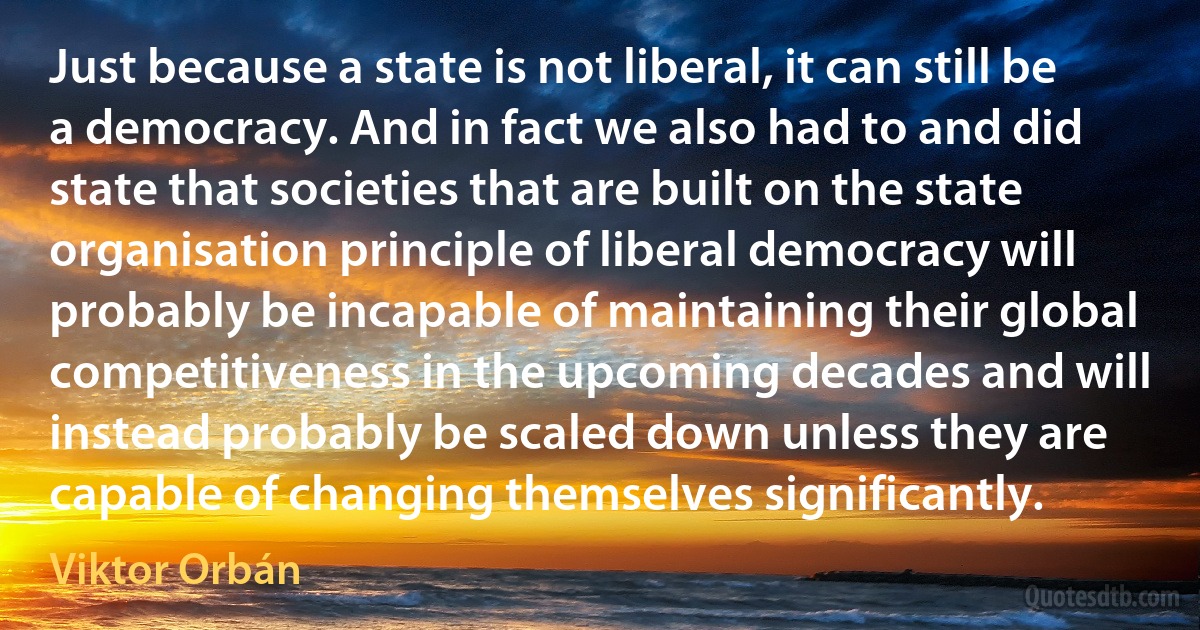 Just because a state is not liberal, it can still be a democracy. And in fact we also had to and did state that societies that are built on the state organisation principle of liberal democracy will probably be incapable of maintaining their global competitiveness in the upcoming decades and will instead probably be scaled down unless they are capable of changing themselves significantly. (Viktor Orbán)