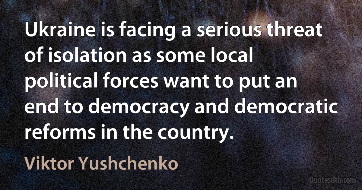 Ukraine is facing a serious threat of isolation as some local political forces want to put an end to democracy and democratic reforms in the country. (Viktor Yushchenko)