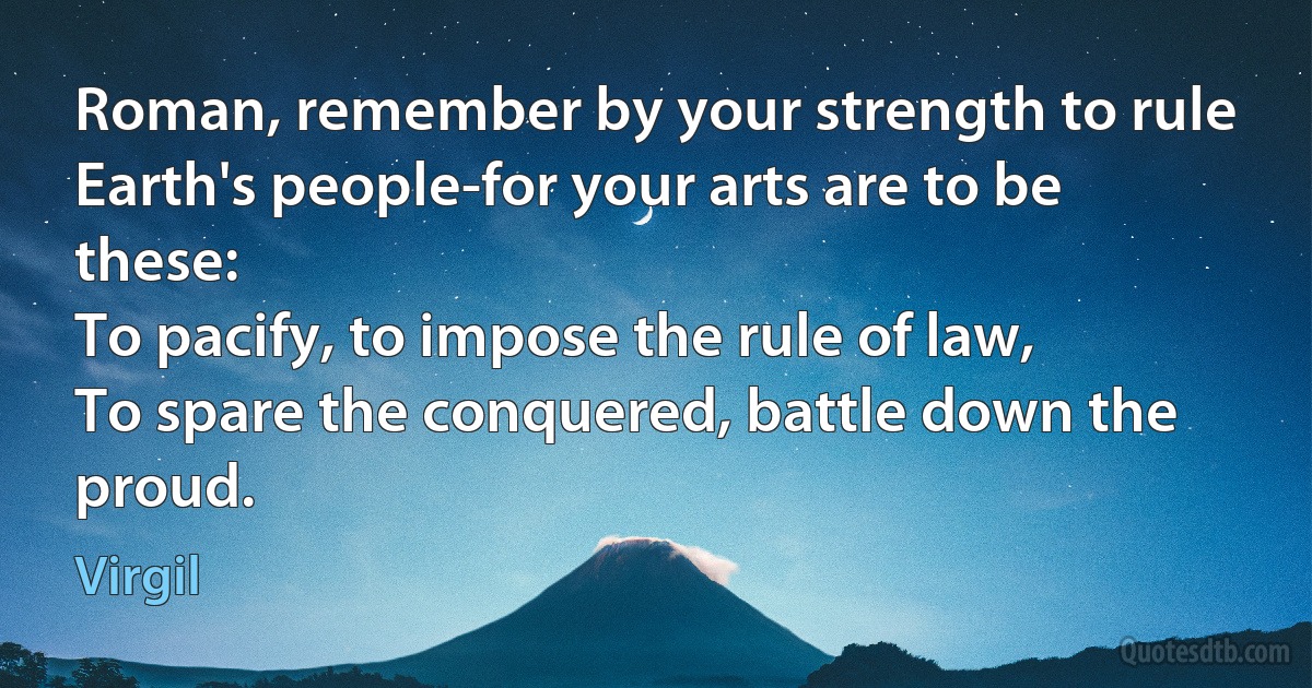 Roman, remember by your strength to rule
Earth's people-for your arts are to be these:
To pacify, to impose the rule of law,
To spare the conquered, battle down the proud. (Virgil)