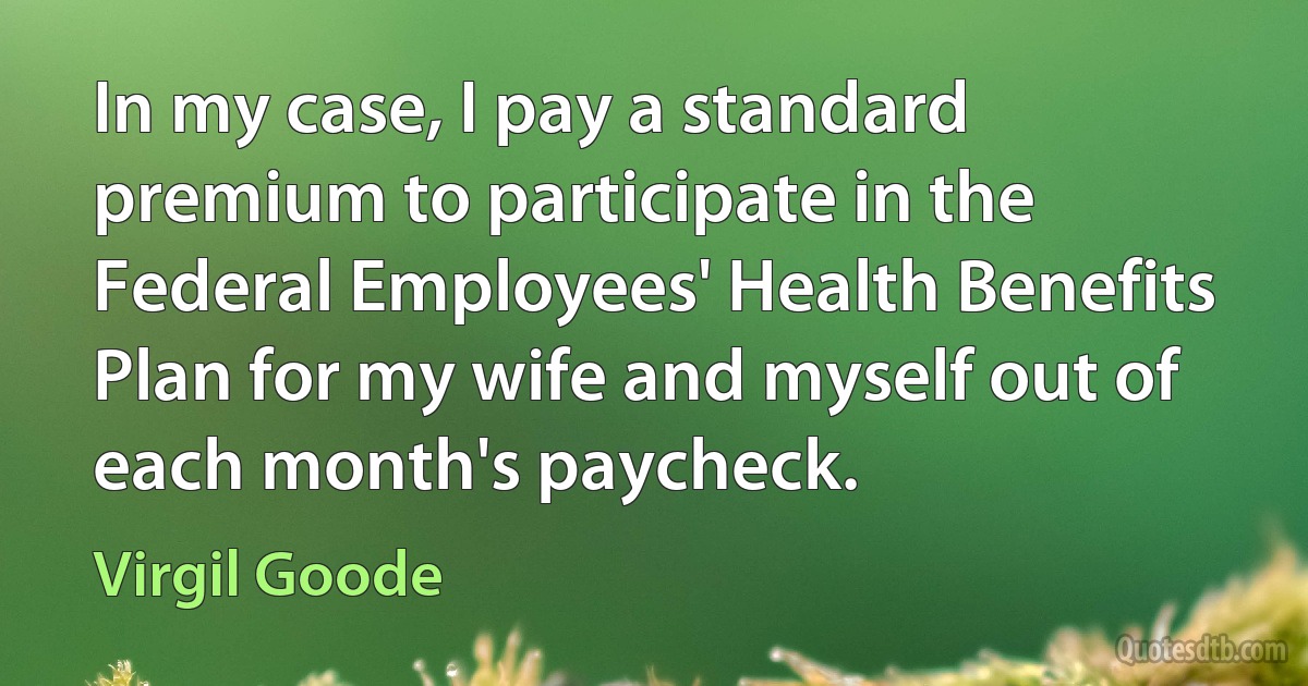 In my case, I pay a standard premium to participate in the Federal Employees' Health Benefits Plan for my wife and myself out of each month's paycheck. (Virgil Goode)