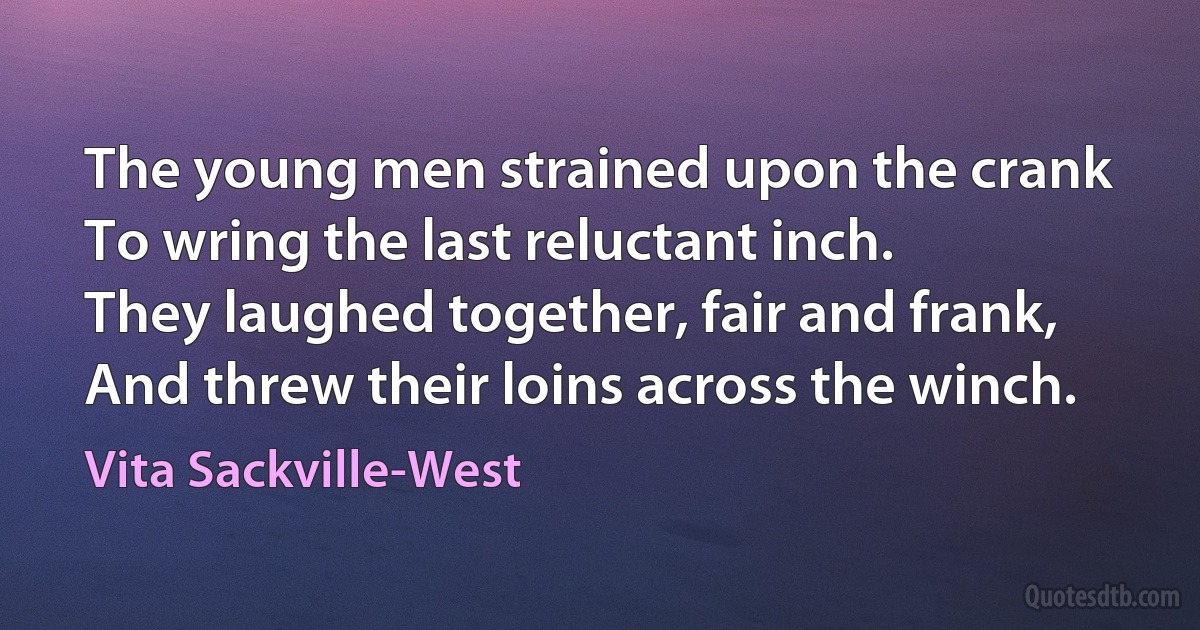 The young men strained upon the crank
To wring the last reluctant inch.
They laughed together, fair and frank,
And threw their loins across the winch. (Vita Sackville-West)