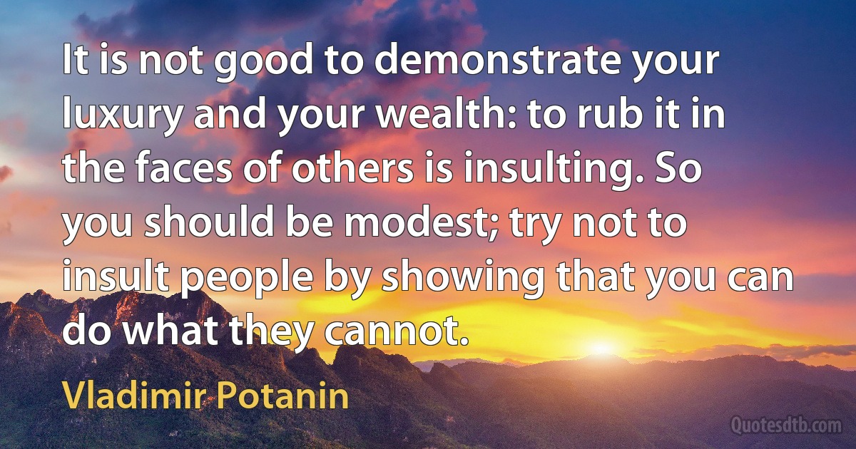 It is not good to demonstrate your luxury and your wealth: to rub it in the faces of others is insulting. So you should be modest; try not to insult people by showing that you can do what they cannot. (Vladimir Potanin)