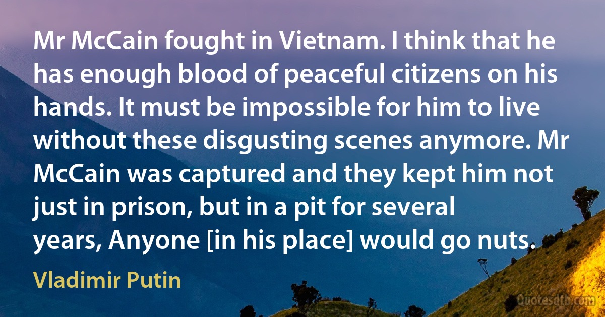 Mr McCain fought in Vietnam. I think that he has enough blood of peaceful citizens on his hands. It must be impossible for him to live without these disgusting scenes anymore. Mr McCain was captured and they kept him not just in prison, but in a pit for several years, Anyone [in his place] would go nuts. (Vladimir Putin)