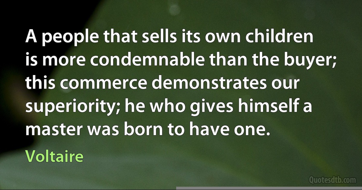 A people that sells its own children is more condemnable than the buyer; this commerce demonstrates our superiority; he who gives himself a master was born to have one. (Voltaire)