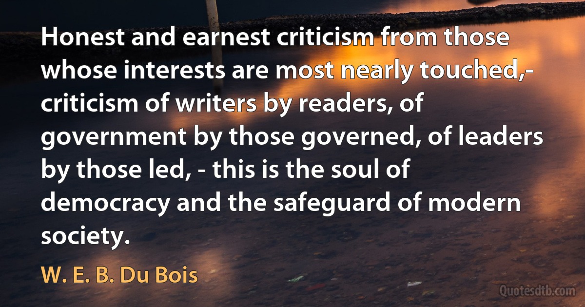 Honest and earnest criticism from those whose interests are most nearly touched,- criticism of writers by readers, of government by those governed, of leaders by those led, - this is the soul of democracy and the safeguard of modern society. (W. E. B. Du Bois)