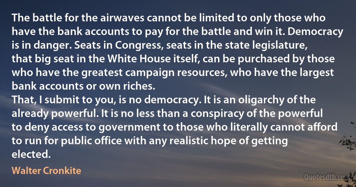 The battle for the airwaves cannot be limited to only those who have the bank accounts to pay for the battle and win it. Democracy is in danger. Seats in Congress, seats in the state legislature, that big seat in the White House itself, can be purchased by those who have the greatest campaign resources, who have the largest bank accounts or own riches.
That, I submit to you, is no democracy. It is an oligarchy of the already powerful. It is no less than a conspiracy of the powerful to deny access to government to those who literally cannot afford to run for public office with any realistic hope of getting elected. (Walter Cronkite)