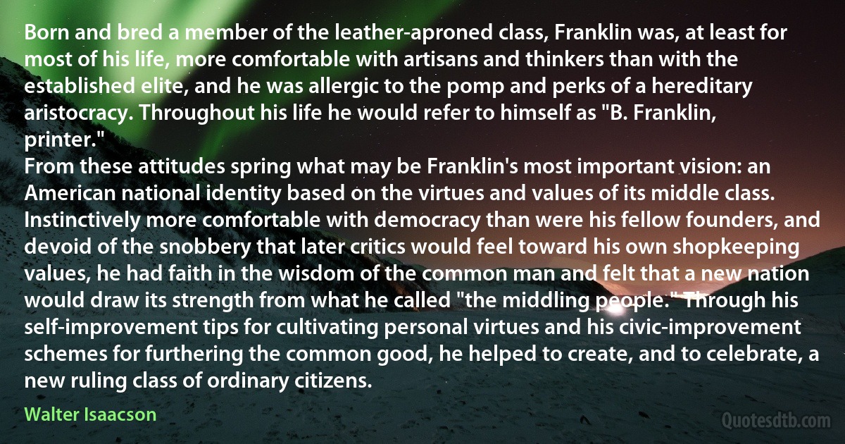 Born and bred a member of the leather-aproned class, Franklin was, at least for most of his life, more comfortable with artisans and thinkers than with the established elite, and he was allergic to the pomp and perks of a hereditary aristocracy. Throughout his life he would refer to himself as "B. Franklin, printer."
From these attitudes spring what may be Franklin's most important vision: an American national identity based on the virtues and values of its middle class. Instinctively more comfortable with democracy than were his fellow founders, and devoid of the snobbery that later critics would feel toward his own shopkeeping values, he had faith in the wisdom of the common man and felt that a new nation would draw its strength from what he called "the middling people." Through his self-improvement tips for cultivating personal virtues and his civic-improvement schemes for furthering the common good, he helped to create, and to celebrate, a new ruling class of ordinary citizens. (Walter Isaacson)