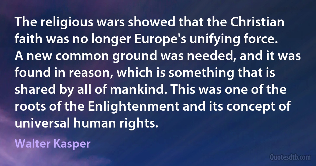 The religious wars showed that the Christian faith was no longer Europe's unifying force. A new common ground was needed, and it was found in reason, which is something that is shared by all of mankind. This was one of the roots of the Enlightenment and its concept of universal human rights. (Walter Kasper)